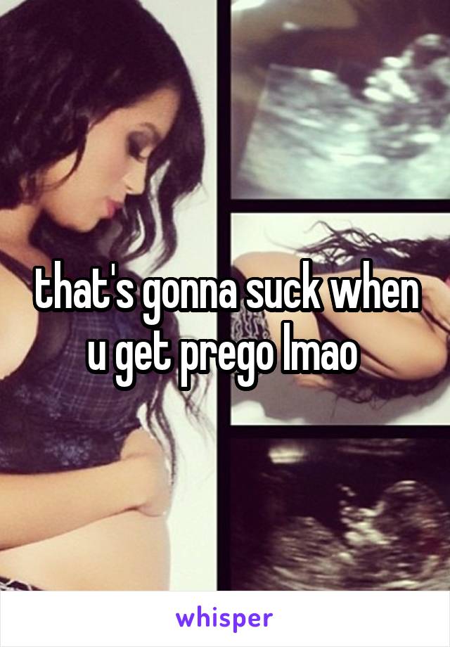 that's gonna suck when u get prego lmao 