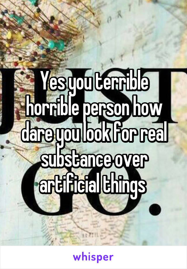Yes you terrible horrible person how dare you look for real substance over artificial things 