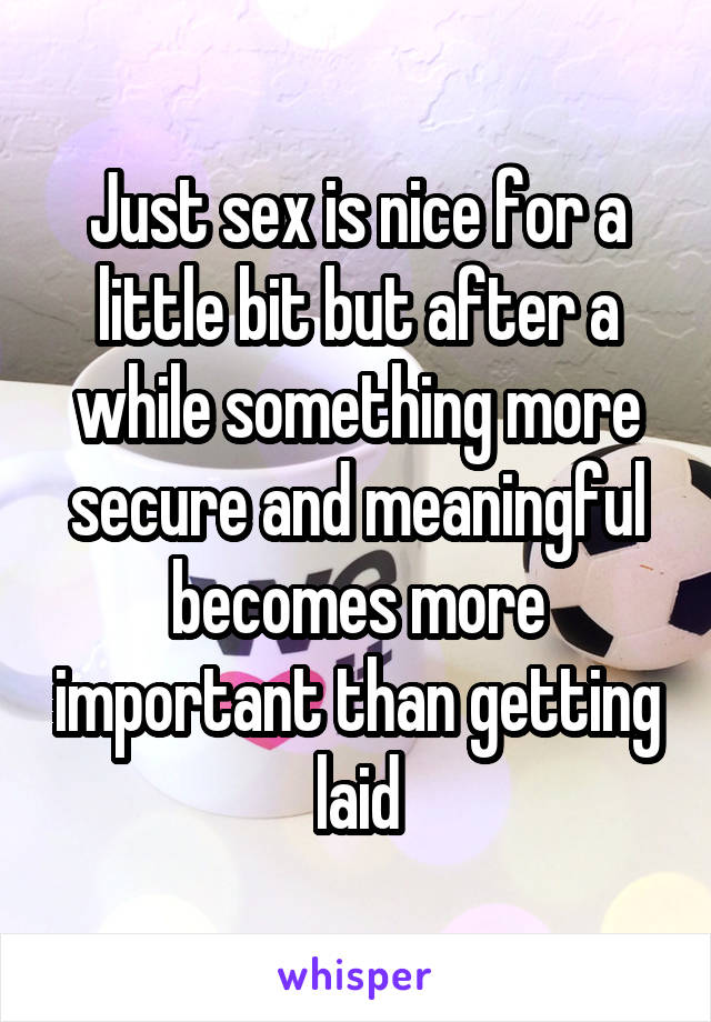 Just sex is nice for a little bit but after a while something more secure and meaningful becomes more important than getting laid