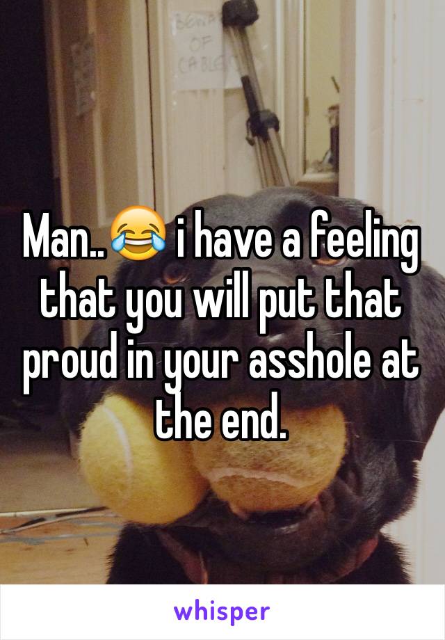 Man..😂 i have a feeling that you will put that proud in your asshole at the end. 