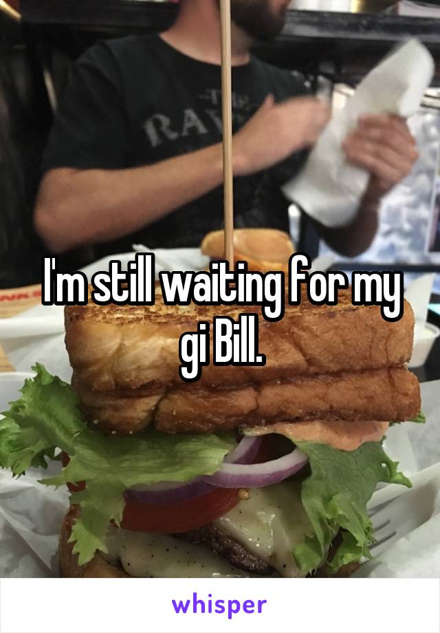 I'm still waiting for my gi Bill.