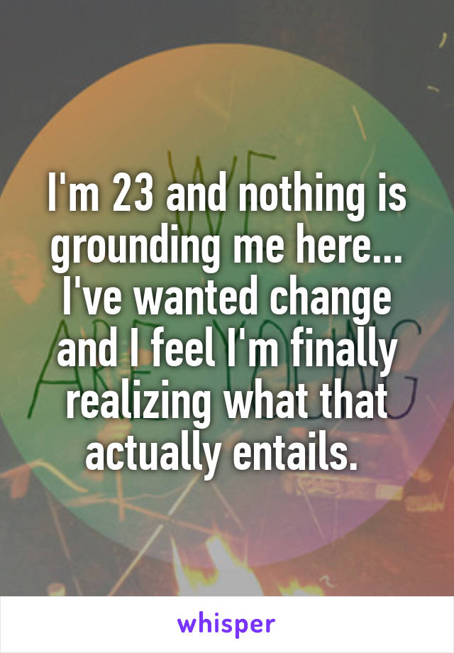 I'm 23 and nothing is grounding me here... I've wanted change and I feel I'm finally realizing what that actually entails. 