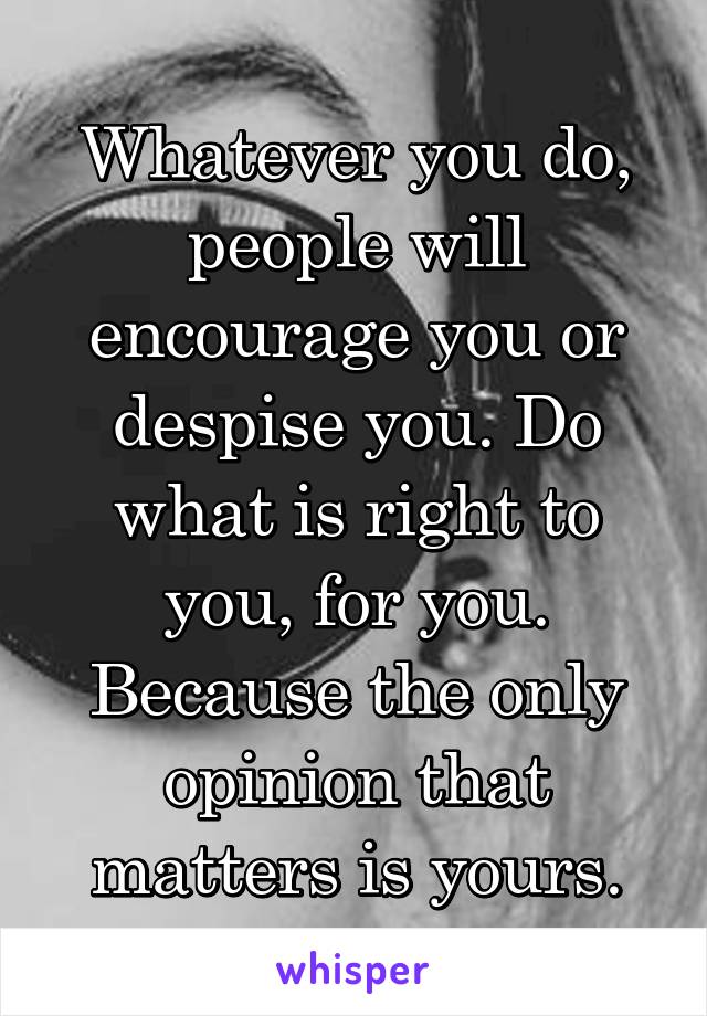 Whatever you do, people will encourage you or despise you. Do what is right to you, for you. Because the only opinion that matters is yours.