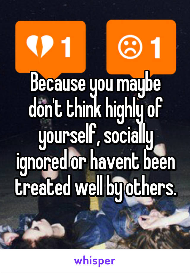 Because you maybe don't think highly of yourself, socially ignored or havent been treated well by others.