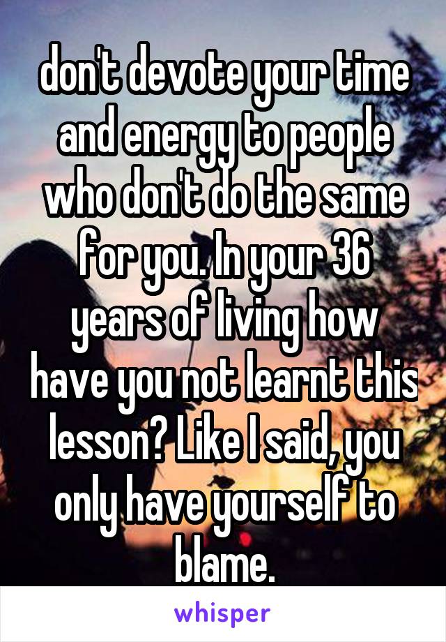 don't devote your time and energy to people who don't do the same for you. In your 36 years of living how have you not learnt this lesson? Like I said, you only have yourself to blame.
