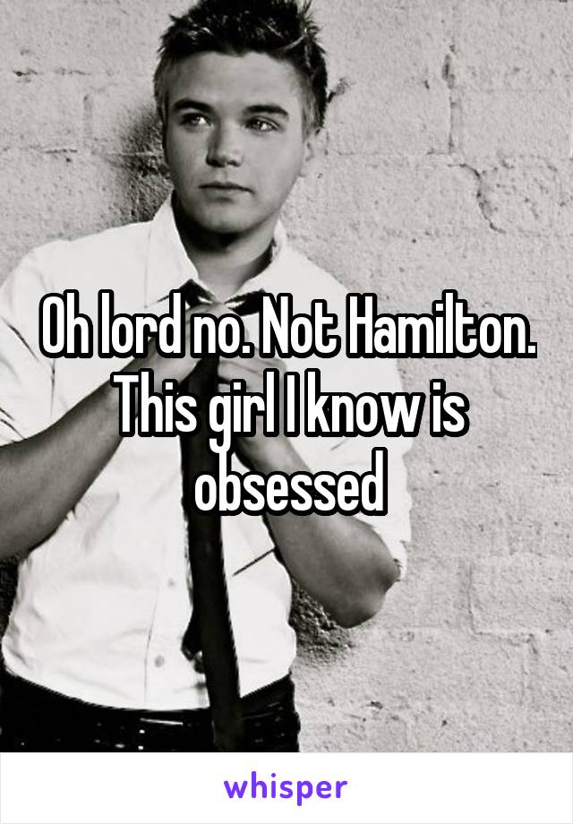 Oh lord no. Not Hamilton. This girl I know is obsessed