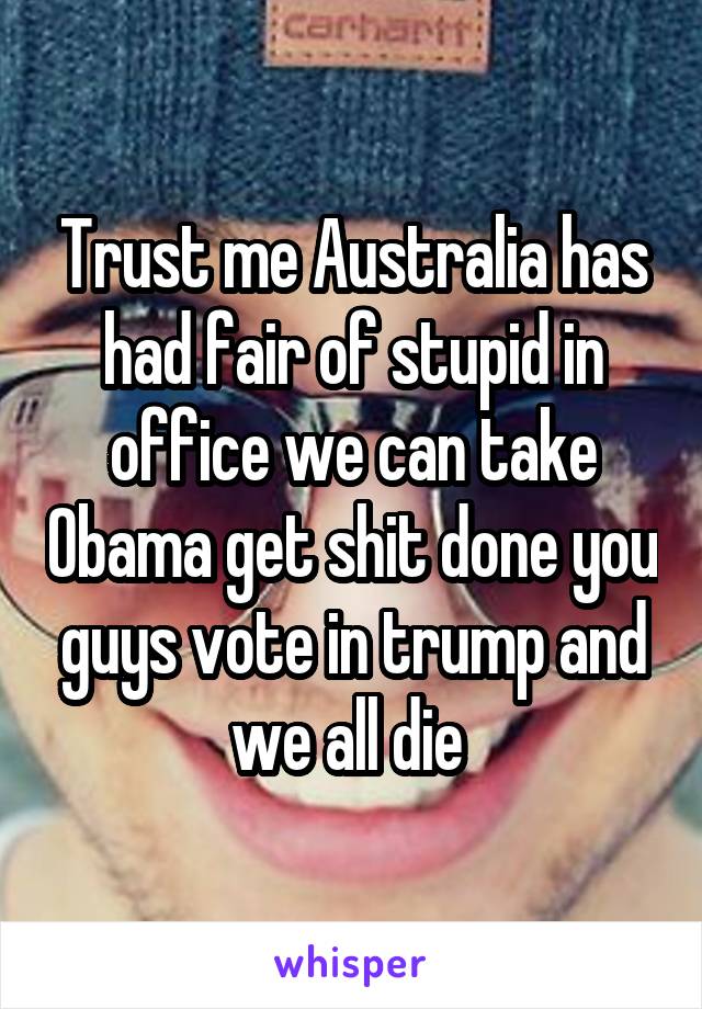 Trust me Australia has had fair of stupid in office we can take Obama get shit done you guys vote in trump and we all die 