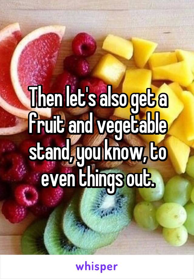 Then let's also get a fruit and vegetable stand, you know, to even things out.