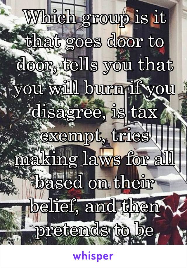 Which group is it that goes door to door, tells you that you will burn if you disagree, is tax exempt, tries making laws for all based on their belief, and then pretends to be persecuted?