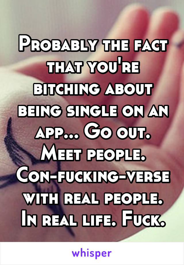Probably the fact that you're bitching about being single on an app... Go out. Meet people. Con-fucking-verse with real people. In real life. Fuck.