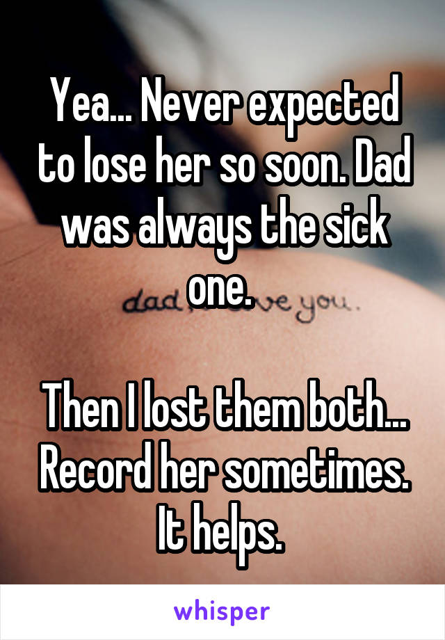 Yea... Never expected to lose her so soon. Dad was always the sick one. 

Then I lost them both... Record her sometimes. It helps. 