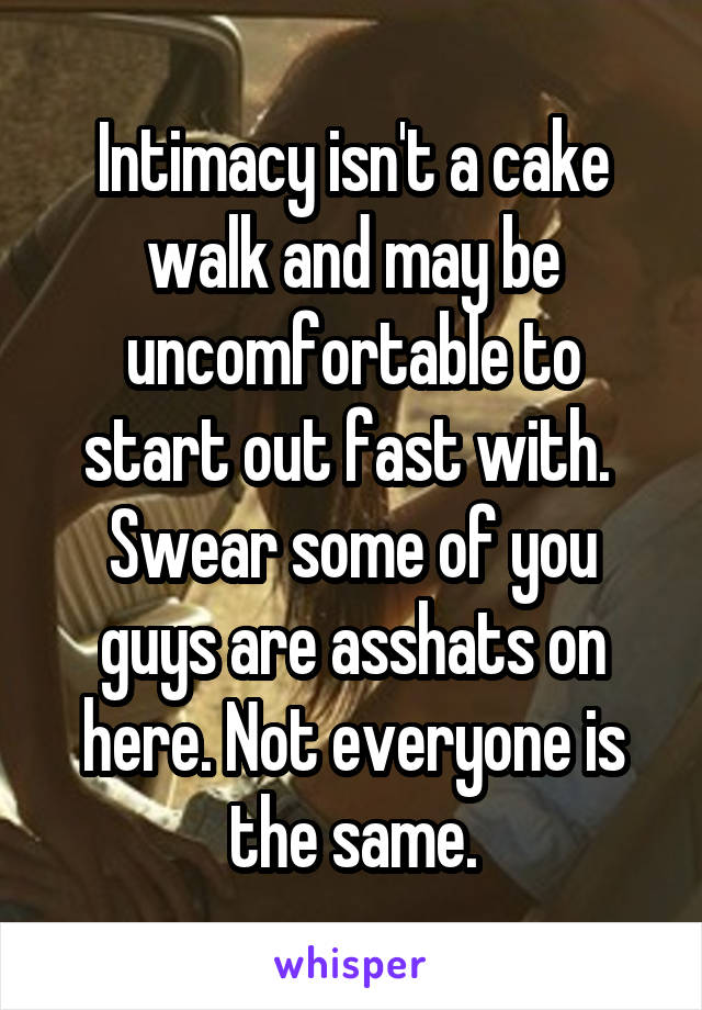 Intimacy isn't a cake walk and may be uncomfortable to start out fast with.  Swear some of you guys are asshats on here. Not everyone is the same.