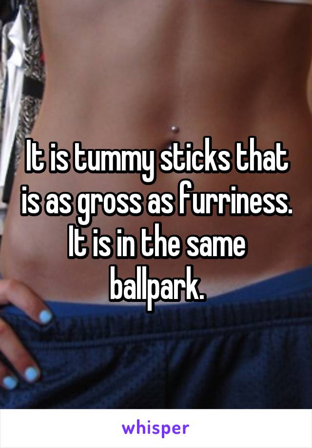 It is tummy sticks that is as gross as furriness. It is in the same ballpark.