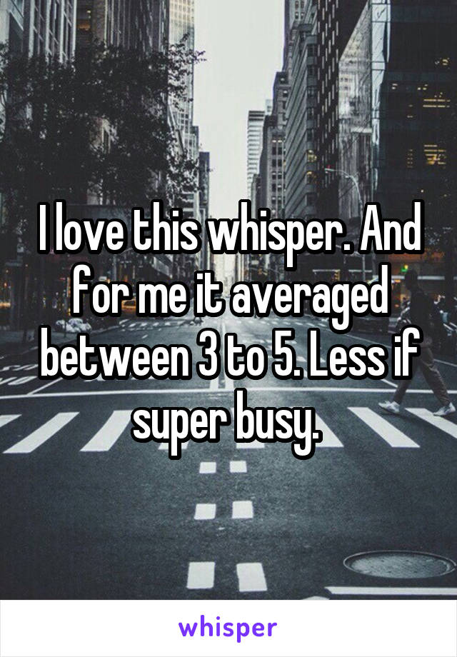 I love this whisper. And for me it averaged between 3 to 5. Less if super busy. 