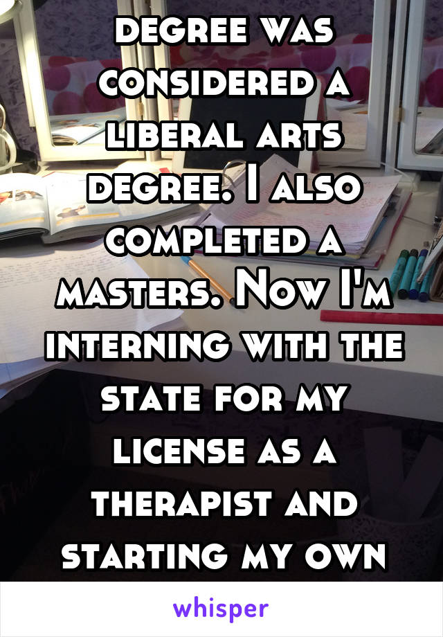 My Psychology degree was considered a liberal arts degree. I also completed a masters. Now I'm interning with the state for my license as a therapist and starting my own private practice. So yeah.