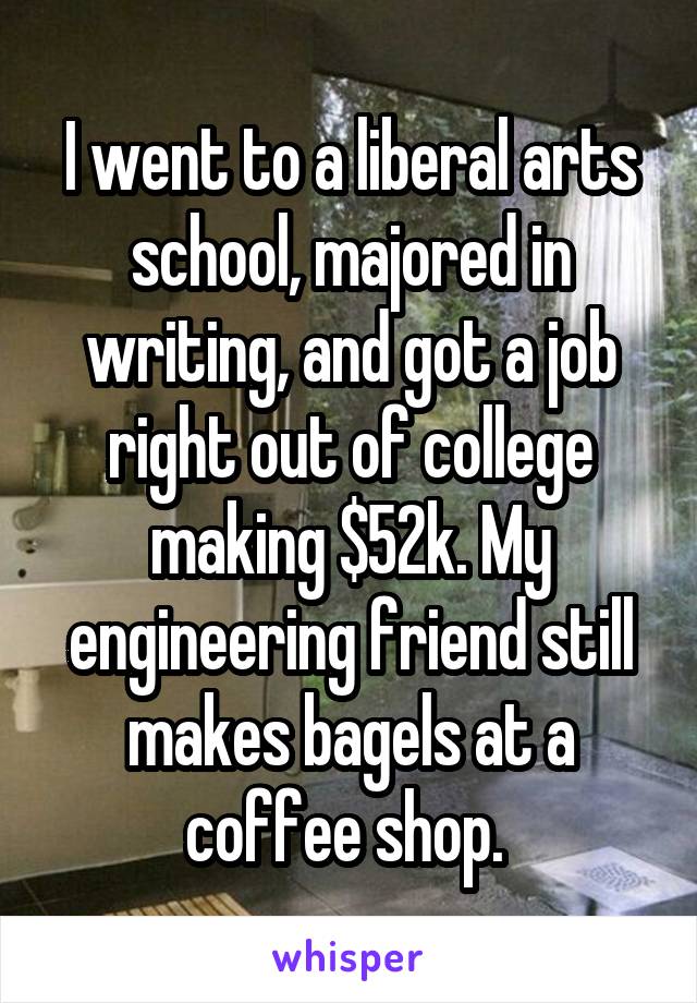 I went to a liberal arts school, majored in writing, and got a job right out of college making $52k. My engineering friend still makes bagels at a coffee shop. 