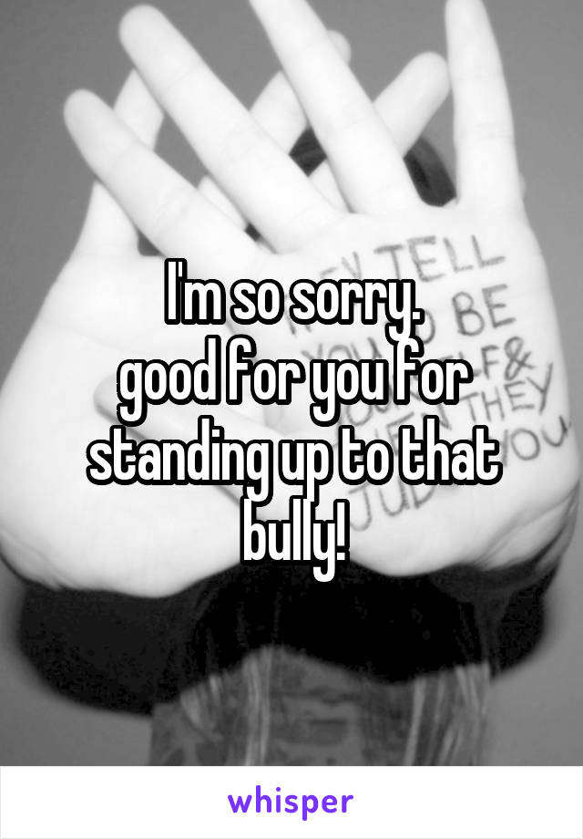 I'm so sorry.
good for you for standing up to that bully!