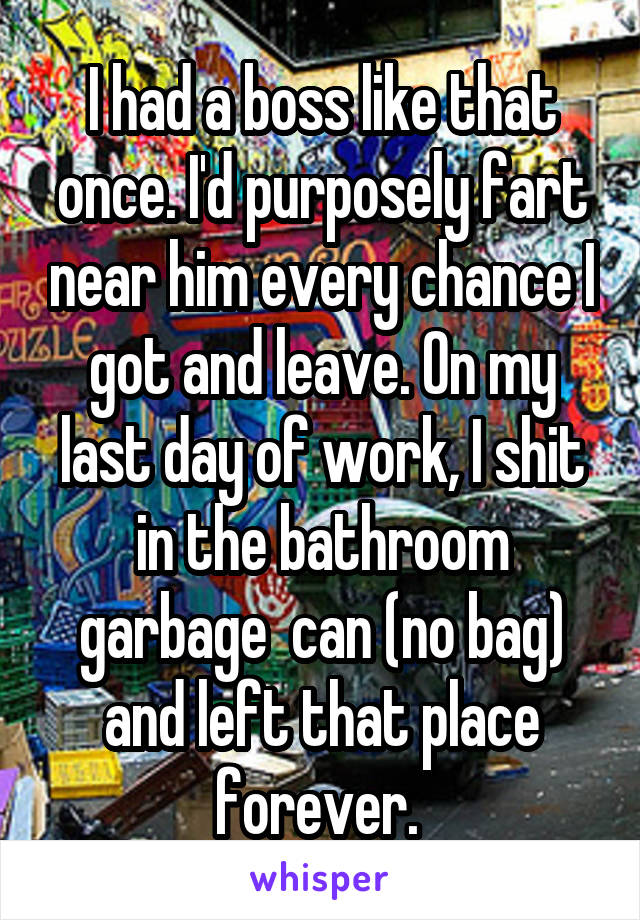 I had a boss like that once. I'd purposely fart near him every chance I got and leave. On my last day of work, I shit in the bathroom garbage  can (no bag) and left that place forever. 