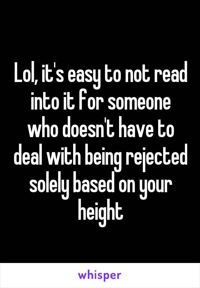 Lol, it's easy to not read into it for someone who doesn't have to deal with being rejected solely based on your height