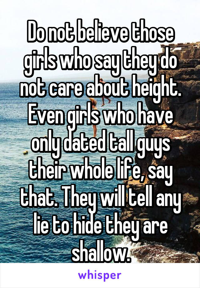 Do not believe those girls who say they do not care about height. Even girls who have only dated tall guys their whole life, say that. They will tell any lie to hide they are shallow.