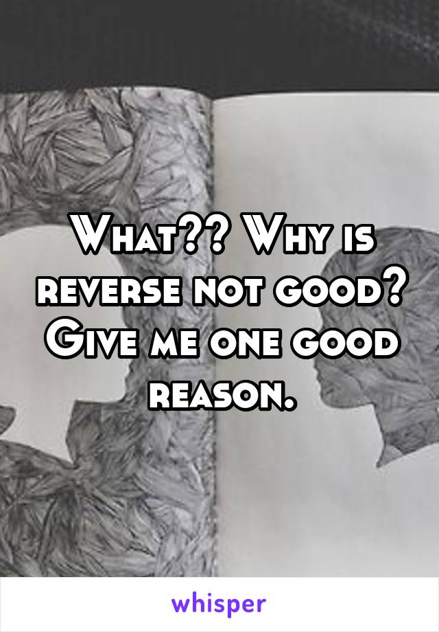 What?? Why is reverse not good? Give me one good reason.