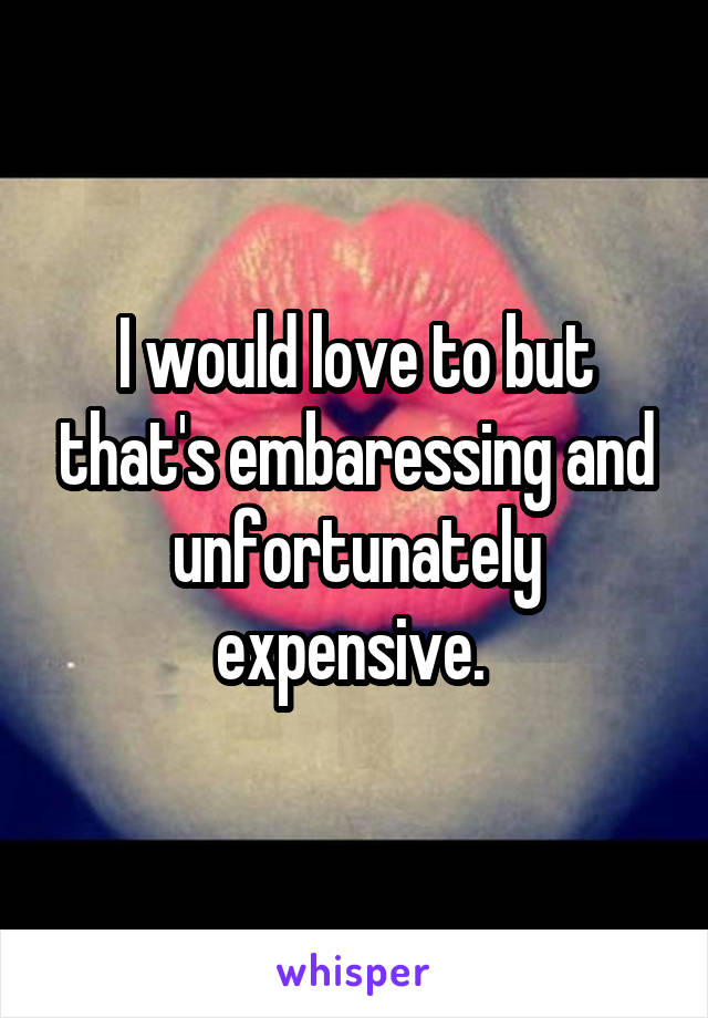 I would love to but that's embaressing and unfortunately expensive. 