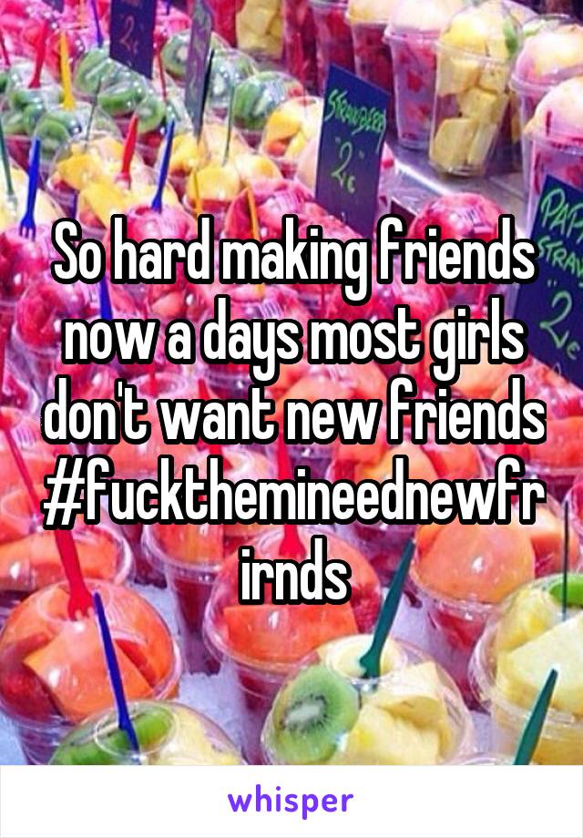 So hard making friends now a days most girls don't want new friends #fuckthemineednewfrirnds