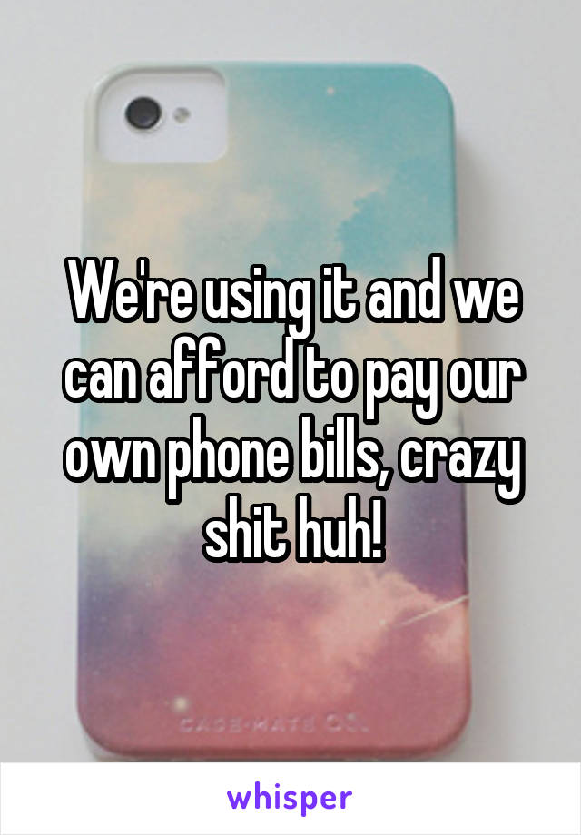 We're using it and we can afford to pay our own phone bills, crazy shit huh!