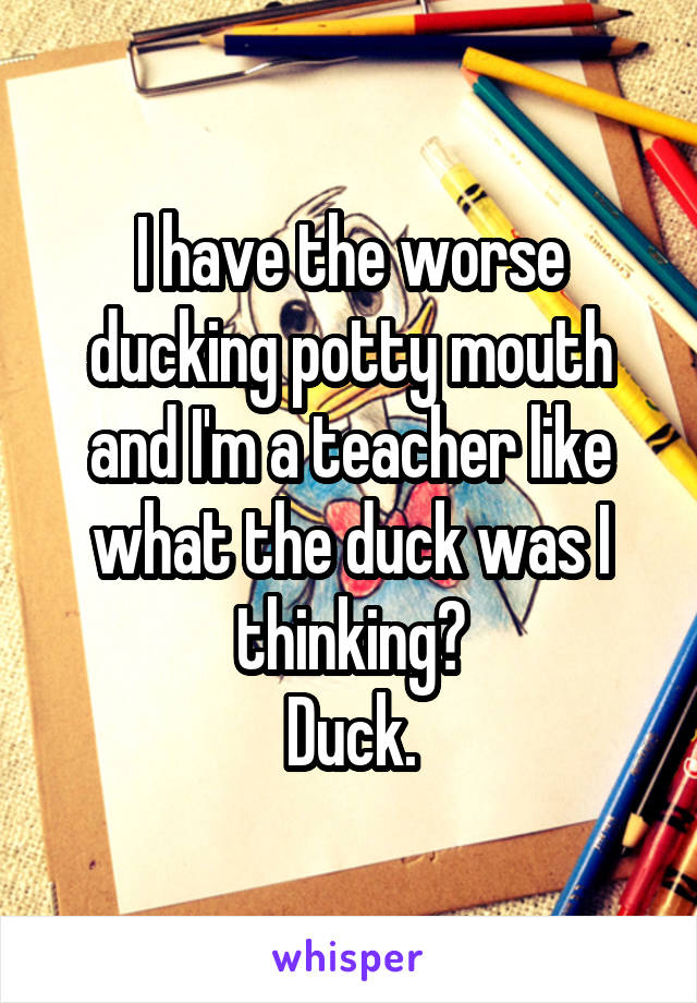 I have the worse ducking potty mouth and I'm a teacher like what the duck was I thinking?
Duck.