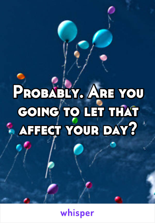 Probably. Are you going to let that affect your day?