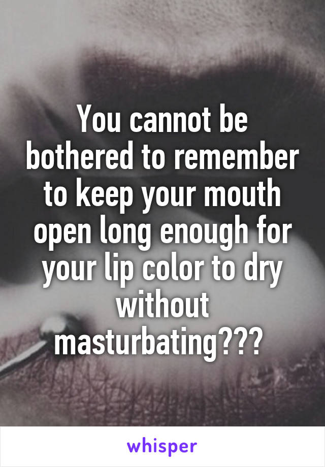 You cannot be bothered to remember to keep your mouth open long enough for your lip color to dry without masturbating??? 