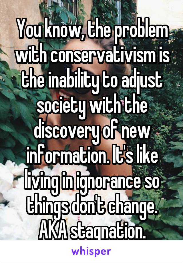 You know, the problem with conservativism is the inability to adjust society with the discovery of new information. It's like living in ignorance so things don't change. AKA stagnation.