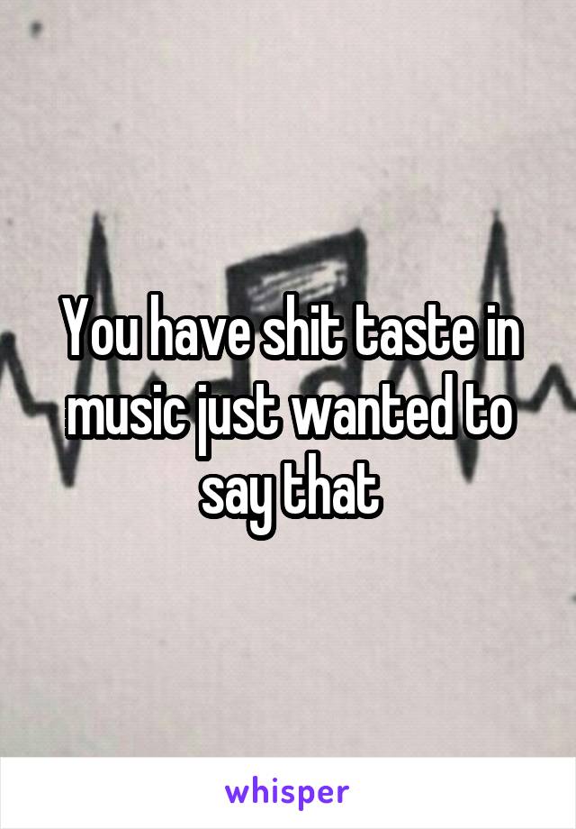 You have shit taste in music just wanted to say that