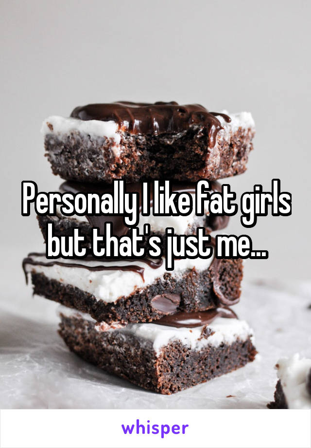 Personally I like fat girls but that's just me...