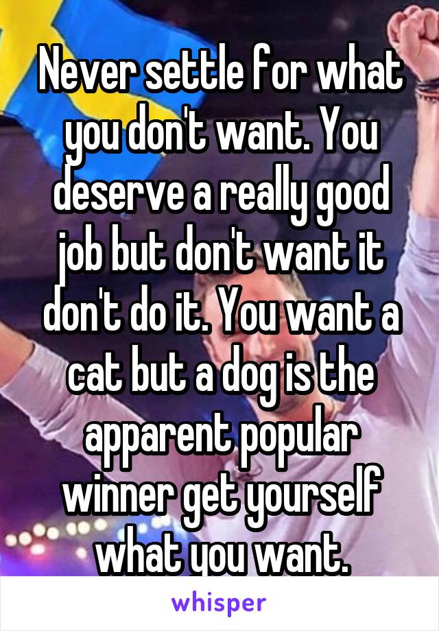 Never settle for what you don't want. You deserve a really good job but don't want it don't do it. You want a cat but a dog is the apparent popular winner get yourself what you want.