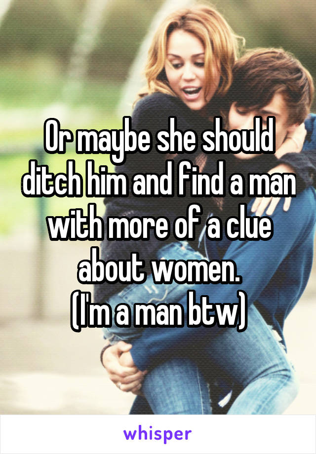 Or maybe she should ditch him and find a man with more of a clue about women.
(I'm a man btw)