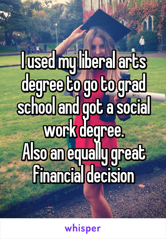 I used my liberal arts degree to go to grad school and got a social work degree.
Also an equally great financial decision