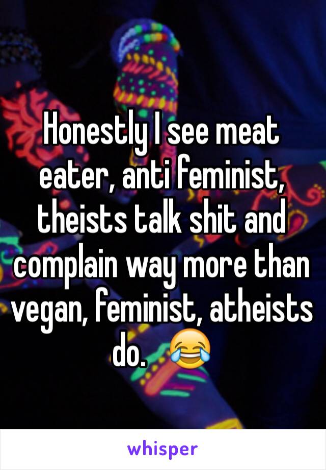 Honestly I see meat eater, anti feminist, theists talk shit and complain way more than vegan, feminist, atheists do.   😂