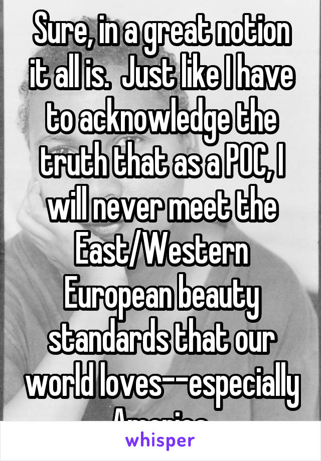 Sure, in a great notion it all is.  Just like I have to acknowledge the truth that as a POC, I will never meet the East/Western European beauty standards that our world loves--especially America.