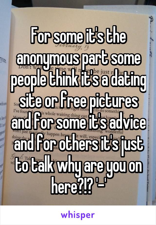 For some it's the anonymous part some people think it's a dating site or free pictures and for some it's advice and for others it's just to talk why are you on here?!? '-'