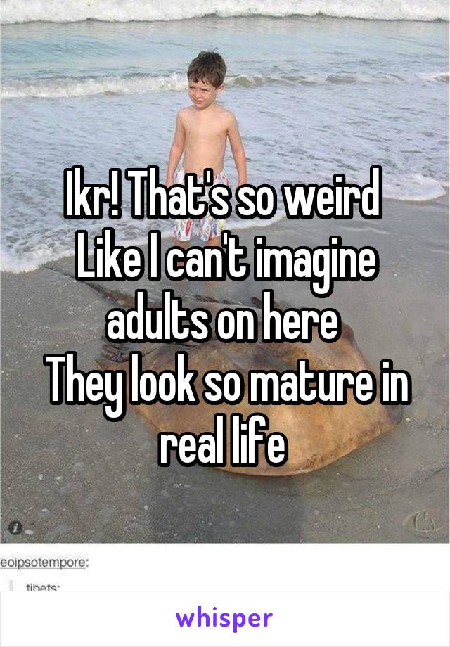 Ikr! That's so weird 
Like I can't imagine adults on here 
They look so mature in real life 