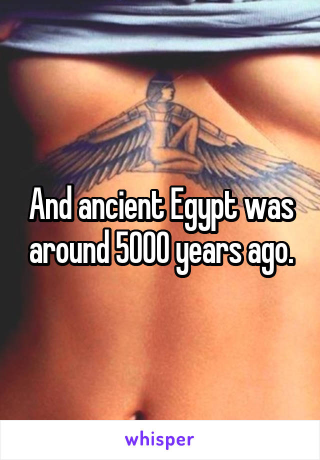 And ancient Egypt was around 5000 years ago.