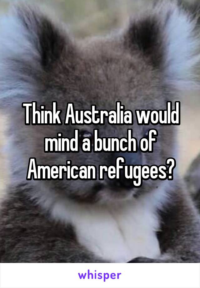 Think Australia would mind a bunch of American refugees?