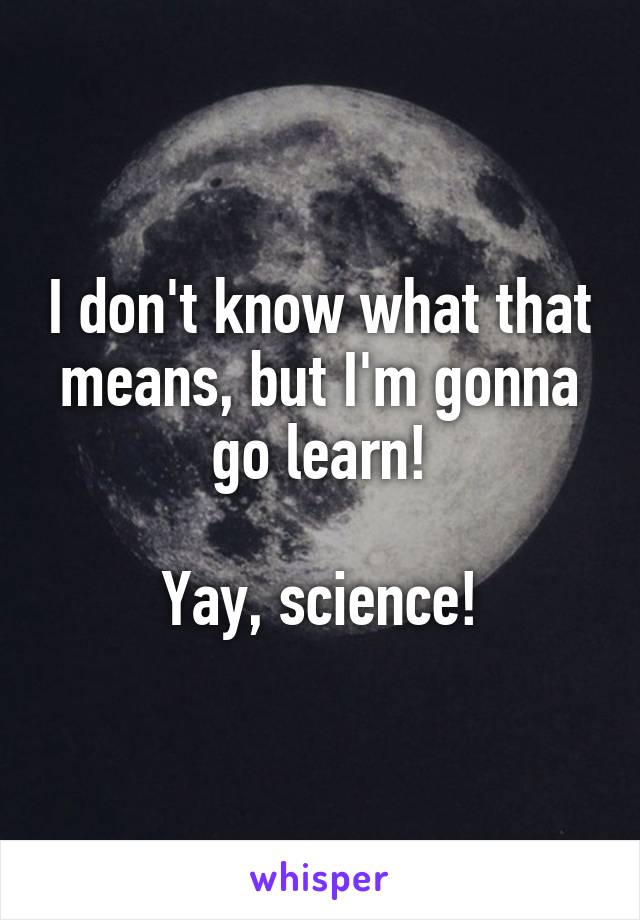 I don't know what that means, but I'm gonna go learn!

Yay, science!