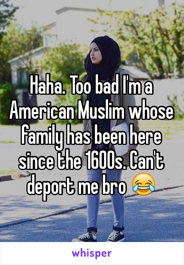 Haha. Too bad I'm a American Muslim whose family has been here since the 1600s. Can't deport me bro 😂
