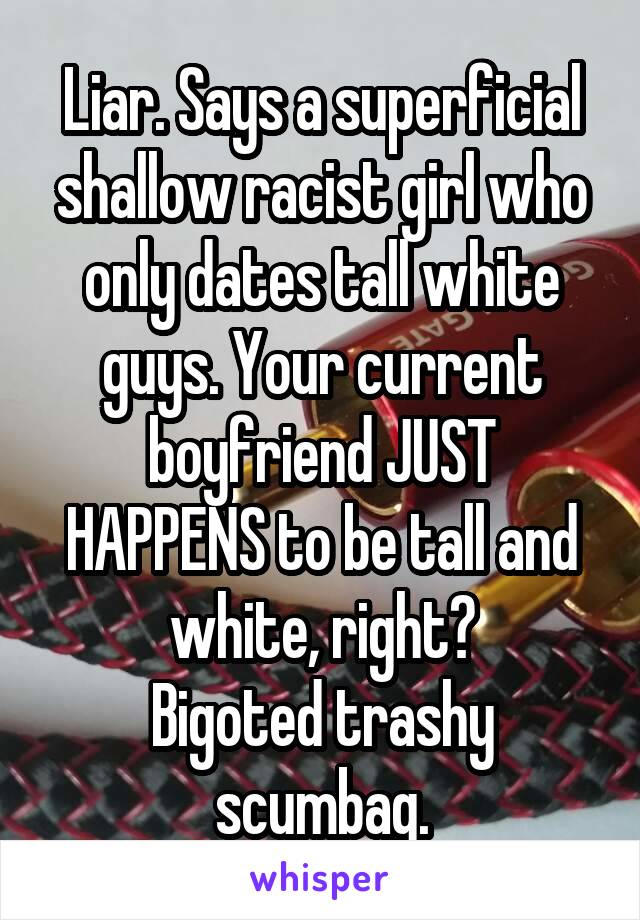 Liar. Says a superficial shallow racist girl who only dates tall white guys. Your current boyfriend JUST HAPPENS to be tall and white, right?
Bigoted trashy scumbag.