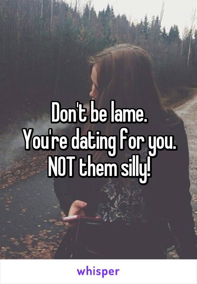 Don't be lame.
You're dating for you. NOT them silly!