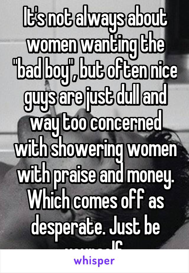 It's not always about women wanting the "bad boy", but often nice guys are just dull and way too concerned with showering women with praise and money. Which comes off as desperate. Just be yourself.