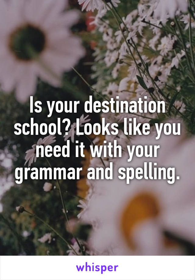 Is your destination school? Looks like you need it with your grammar and spelling.