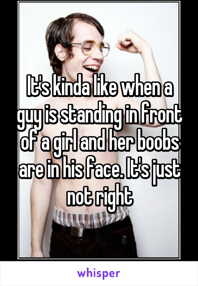 It's kinda like when a guy is standing in front of a girl and her boobs are in his face. It's just not right